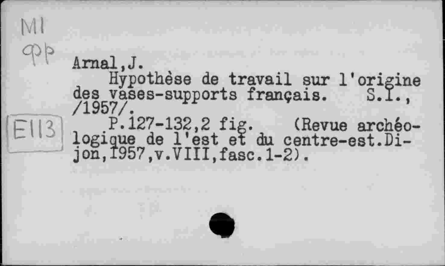 ﻿N11
Arnal.J.
Hypothèse de travail sur l’origine des vases-supports français. S.I.,
' і_ і і . P. 127-132,2 fig. (Revue archéologique de l’est et du centre-est.Dijon, 1957,v.VIII,fasc.1-2).